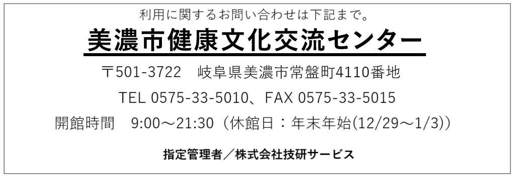 美濃市健康文化交流センター
〒501-3722　岐阜県美濃市常盤町4110番地
TEL 0575-33-5010、FAX 0575-33-5015
開館時間　9:00〜21:30（休館日：年末年始(12/29〜1/3)）

指定管理者／株式会社技研サービス